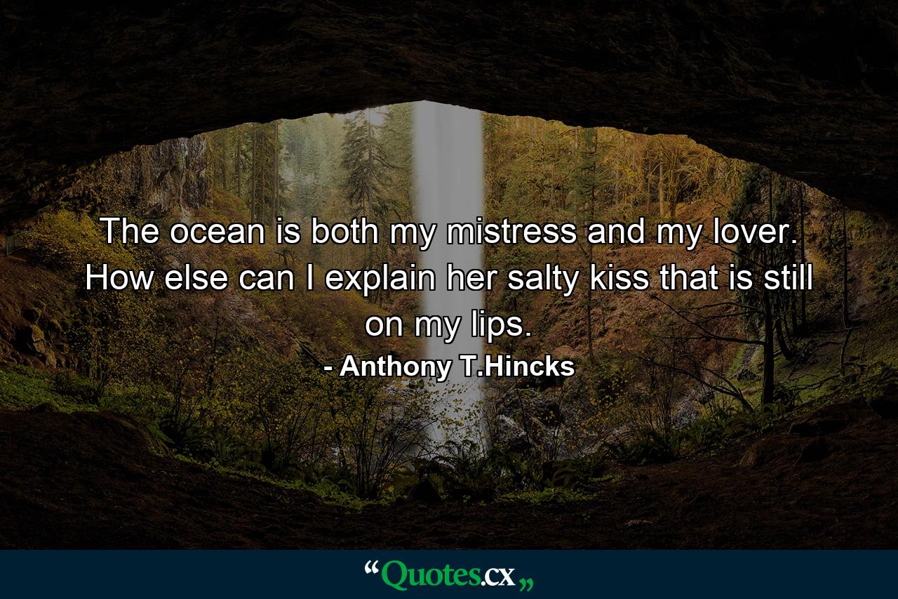 The ocean is both my mistress and my lover. How else can I explain her salty kiss that is still on my lips. - Quote by Anthony T.Hincks