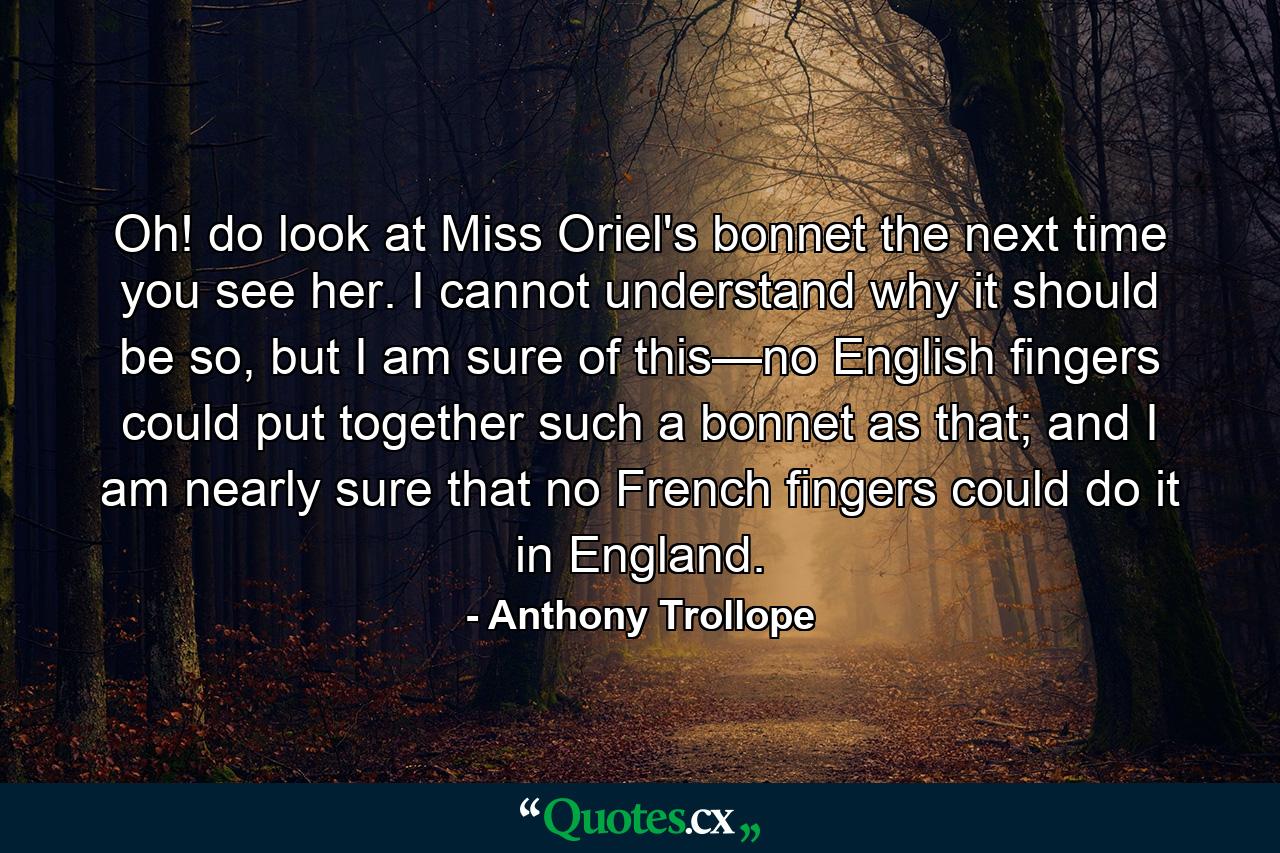 Oh! do look at Miss Oriel's bonnet the next time you see her. I cannot understand why it should be so, but I am sure of this—no English fingers could put together such a bonnet as that; and I am nearly sure that no French fingers could do it in England. - Quote by Anthony Trollope