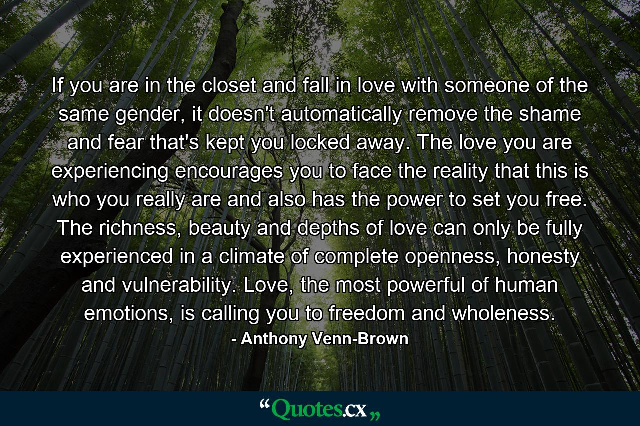 If you are in the closet and fall in love with someone of the same gender, it doesn't automatically remove the shame and fear that's kept you locked away. The love you are experiencing encourages you to face the reality that this is who you really are and also has the power to set you free. The richness, beauty and depths of love can only be fully experienced in a climate of complete openness, honesty and vulnerability. Love, the most powerful of human emotions, is calling you to freedom and wholeness. - Quote by Anthony Venn-Brown