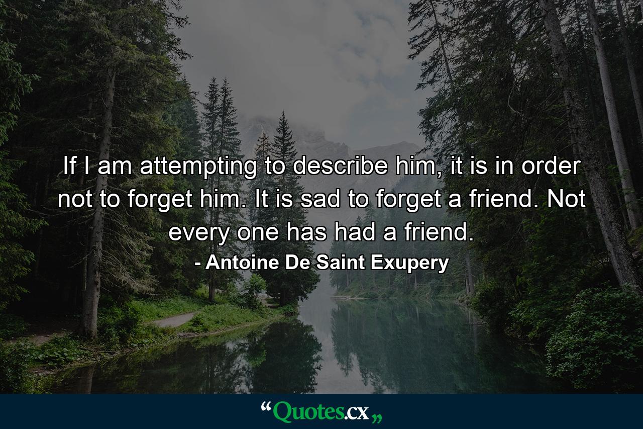 If I am attempting to describe him, it is in order not to forget him. It is sad to forget a friend. Not every one has had a friend. - Quote by Antoine De Saint Exupery