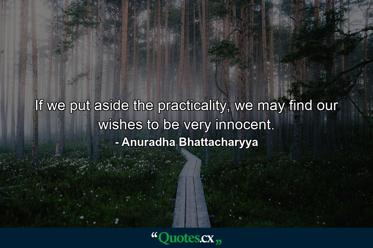 If we put aside the practicality, we may find our wishes to be very innocent. - Quote by Anuradha Bhattacharyya