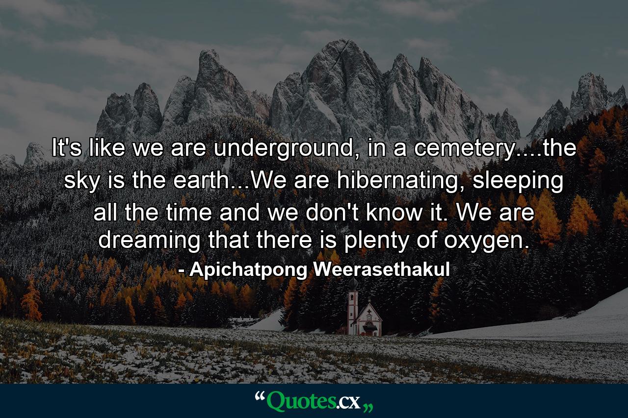 It's like we are underground, in a cemetery....the sky is the earth...We are hibernating, sleeping all the time and we don't know it. We are dreaming that there is plenty of oxygen. - Quote by Apichatpong Weerasethakul