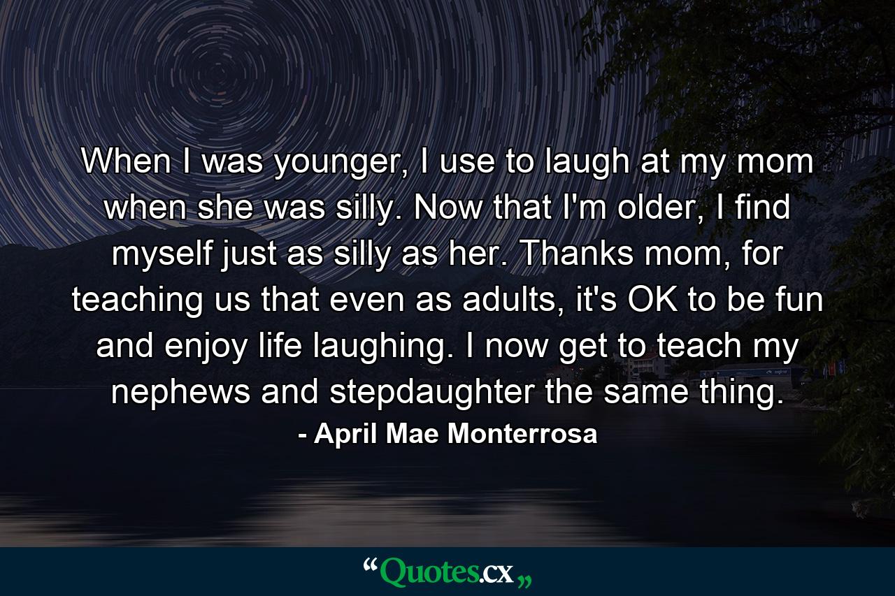 When I was younger, I use to laugh at my mom when she was silly. Now that I'm older, I find myself just as silly as her. Thanks mom, for teaching us that even as adults, it's OK to be fun and enjoy life laughing. I now get to teach my nephews and stepdaughter the same thing. - Quote by April Mae Monterrosa