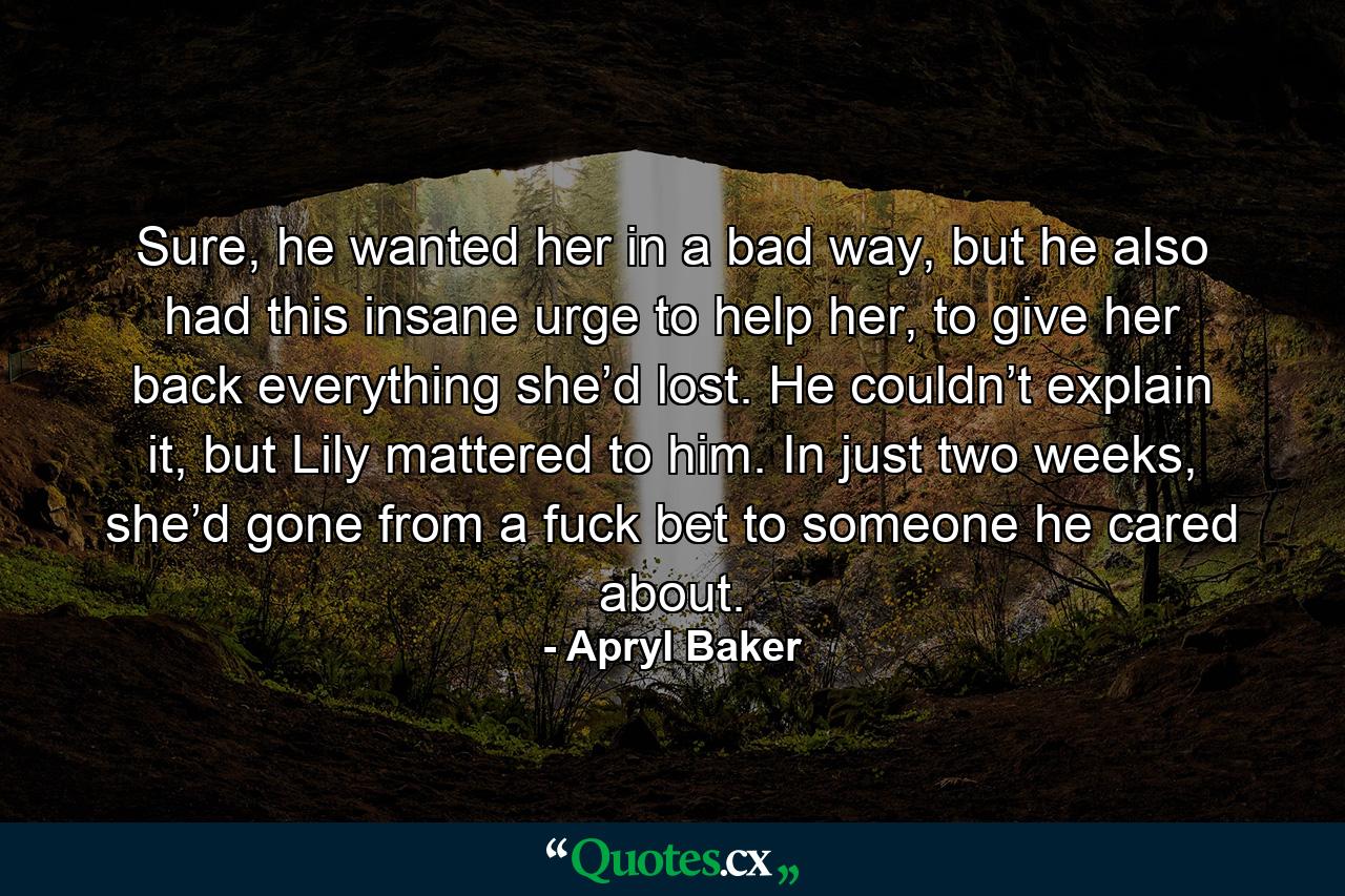 Sure, he wanted her in a bad way, but he also had this insane urge to help her, to give her back everything she’d lost. He couldn’t explain it, but Lily mattered to him. In just two weeks, she’d gone from a fuck bet to someone he cared about. - Quote by Apryl Baker