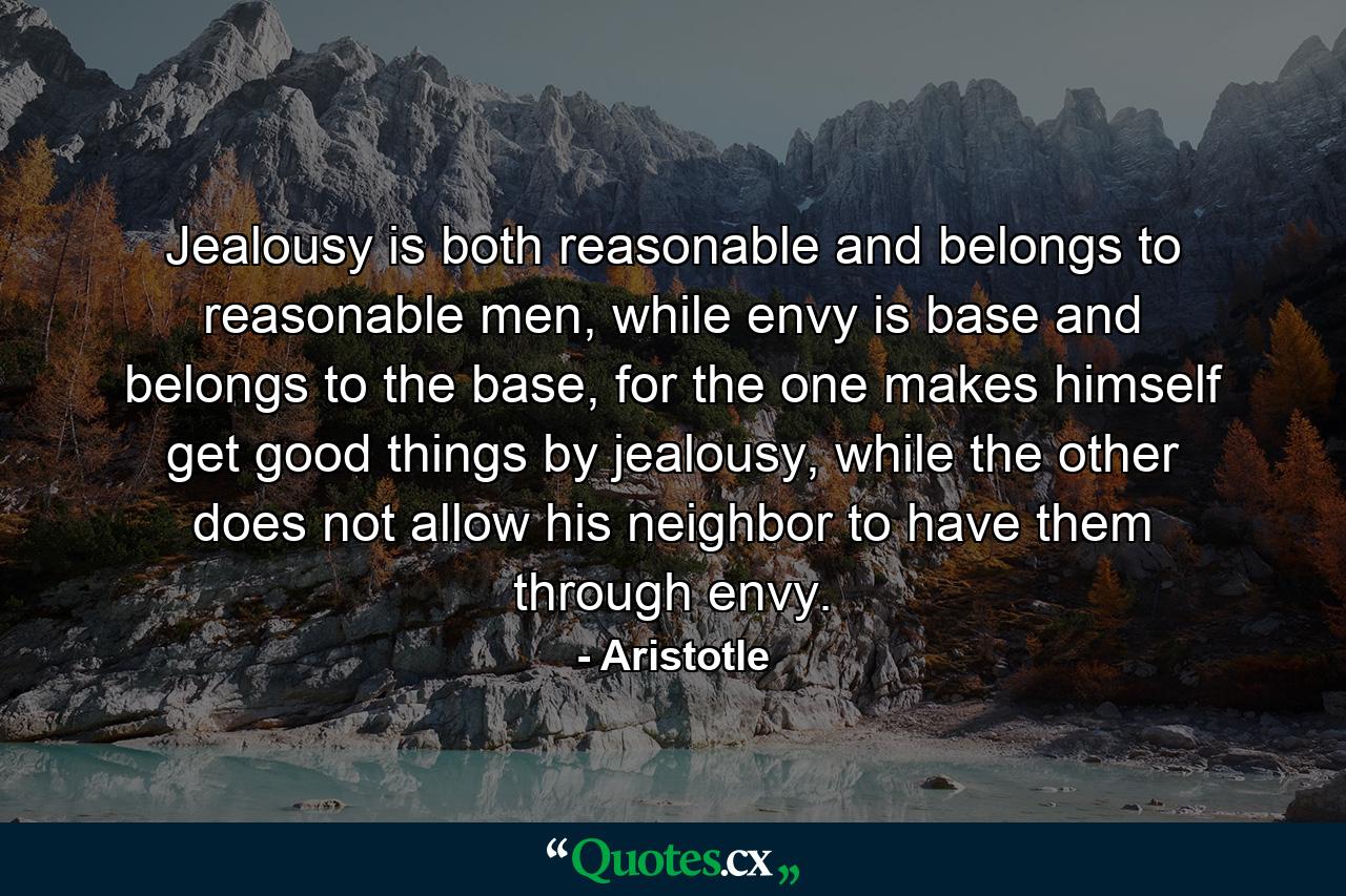 Jealousy is both reasonable and belongs to reasonable men, while envy is base and belongs to the base, for the one makes himself get good things by jealousy, while the other does not allow his neighbor to have them through envy. - Quote by Aristotle