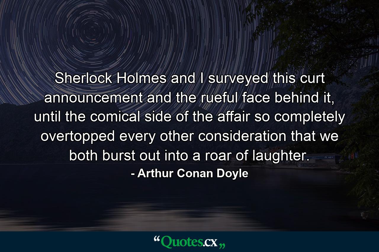 Sherlock Holmes and I surveyed this curt announcement and the rueful face behind it, until the comical side of the affair so completely overtopped every other consideration that we both burst out into a roar of laughter. - Quote by Arthur Conan Doyle