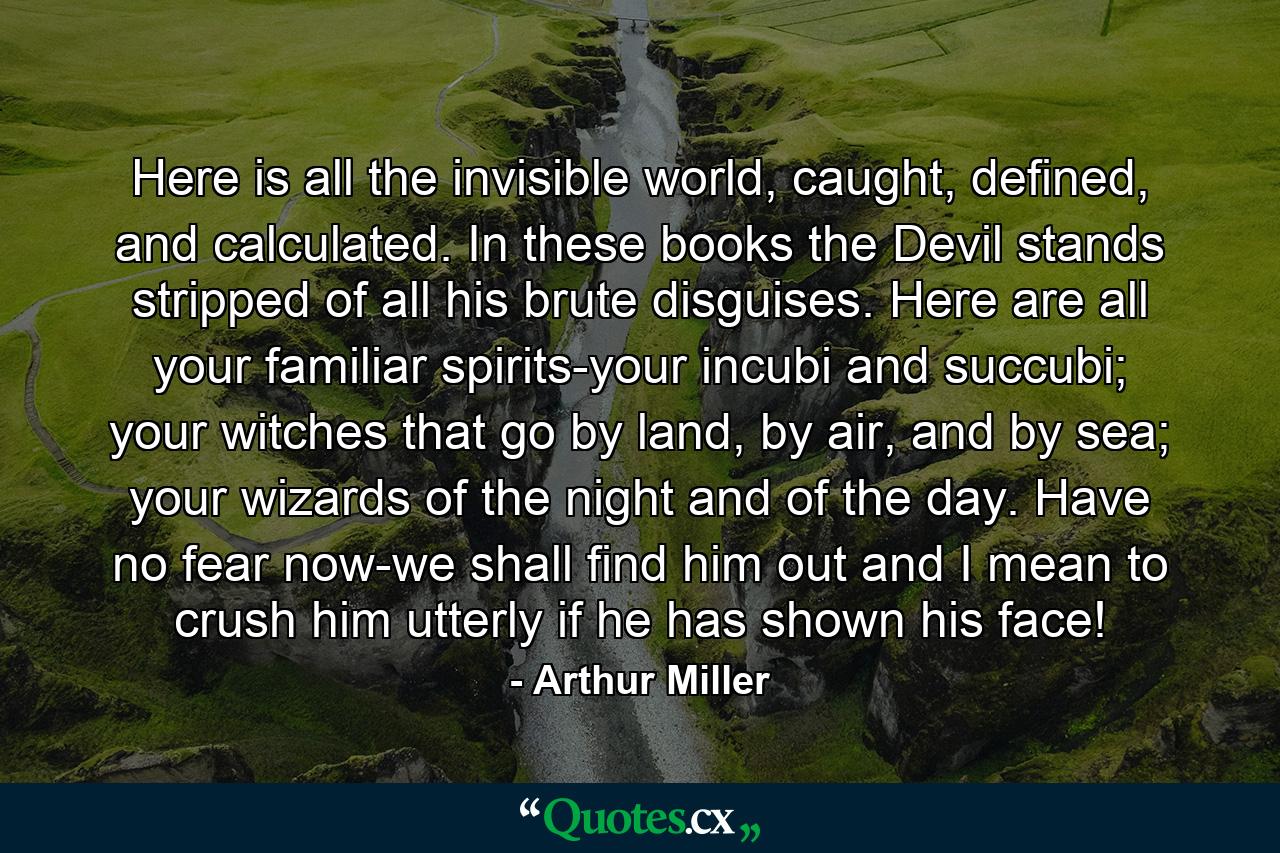 Here is all the invisible world, caught, defined, and calculated. In these books the Devil stands stripped of all his brute disguises. Here are all your familiar spirits-your incubi and succubi; your witches that go by land, by air, and by sea; your wizards of the night and of the day. Have no fear now-we shall find him out and I mean to crush him utterly if he has shown his face! - Quote by Arthur Miller