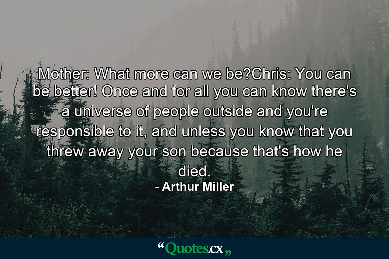 Mother: What more can we be?Chris: You can be better! Once and for all you can know there's a universe of people outside and you're responsible to it, and unless you know that you threw away your son because that's how he died. - Quote by Arthur Miller