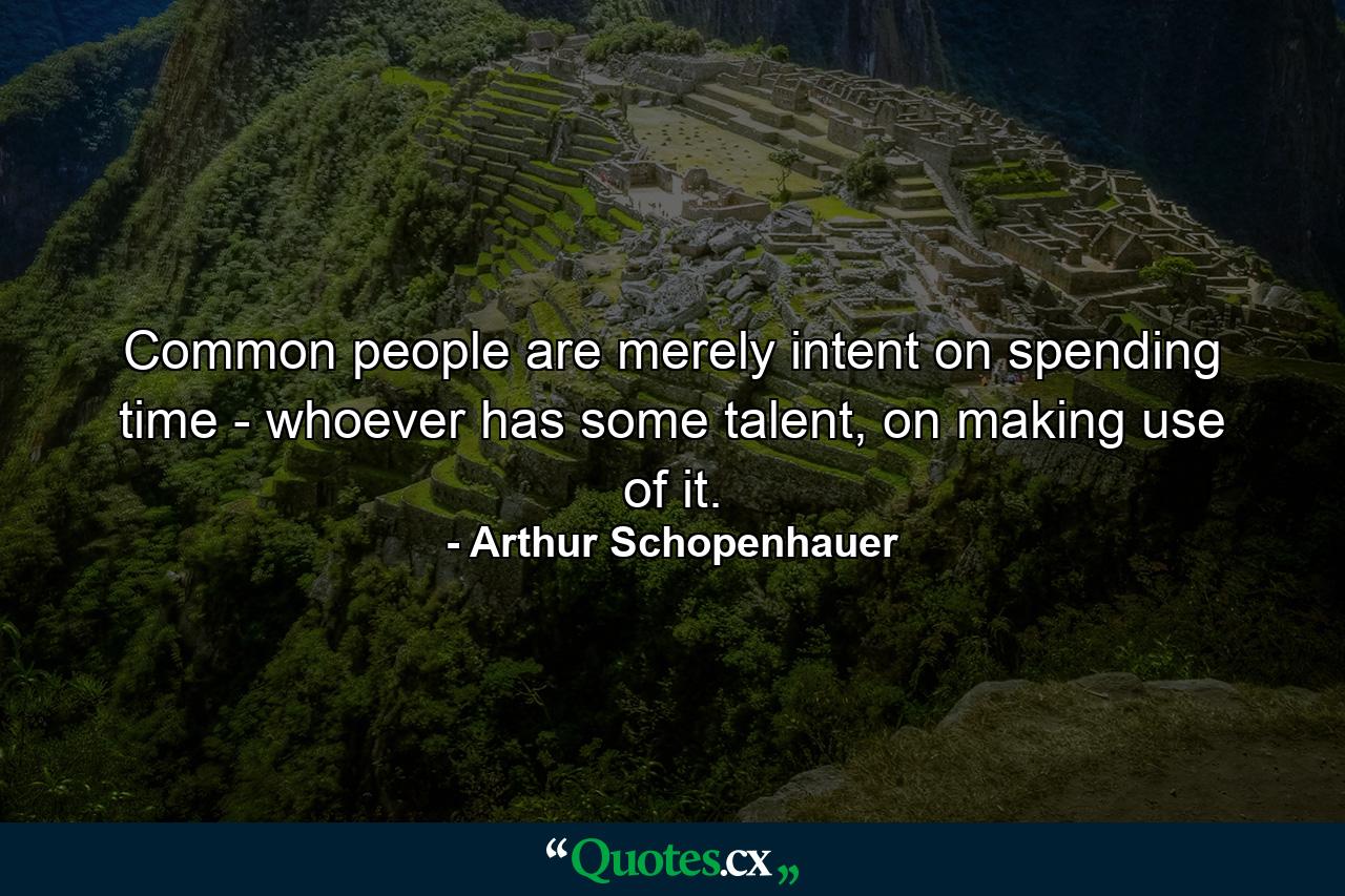 Common people are merely intent on spending time - whoever has some talent, on making use of it. - Quote by Arthur Schopenhauer