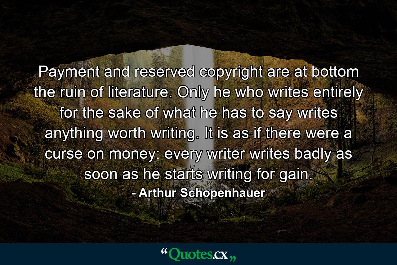 Payment and reserved copyright are at bottom the ruin of literature. Only he who writes entirely for the sake of what he has to say writes anything worth writing. It is as if there were a curse on money: every writer writes badly as soon as he starts writing for gain. - Quote by Arthur Schopenhauer