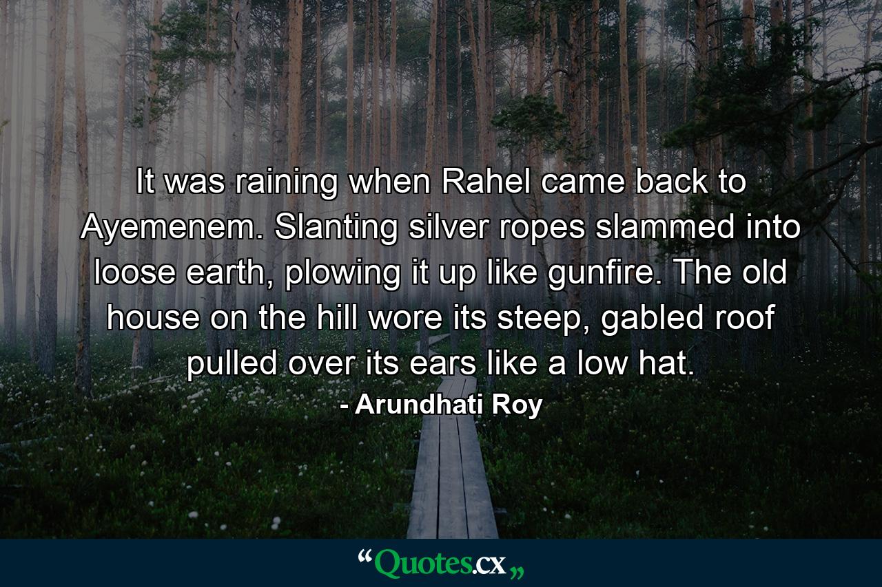 It was raining when Rahel came back to Ayemenem. Slanting silver ropes slammed into loose earth, plowing it up like gunfire. The old house on the hill wore its steep, gabled roof pulled over its ears like a low hat. - Quote by Arundhati Roy