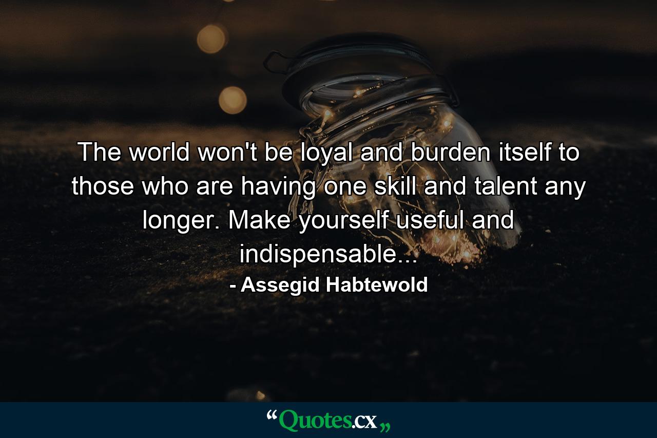 The world won't be loyal and burden itself to those who are having one skill and talent any longer. Make yourself useful and indispensable... - Quote by Assegid Habtewold