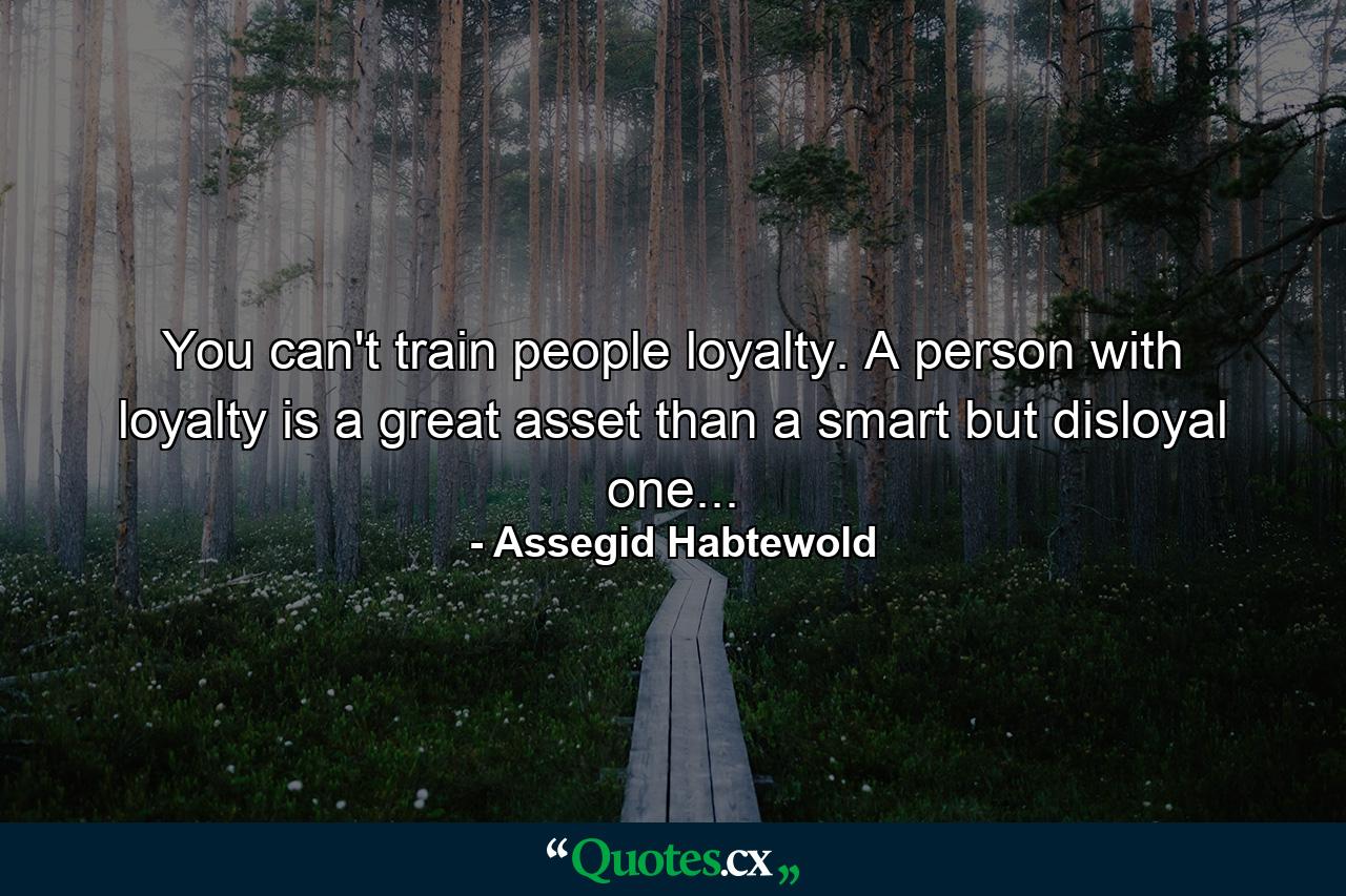 You can't train people loyalty. A person with loyalty is a great asset than a smart but disloyal one... - Quote by Assegid Habtewold