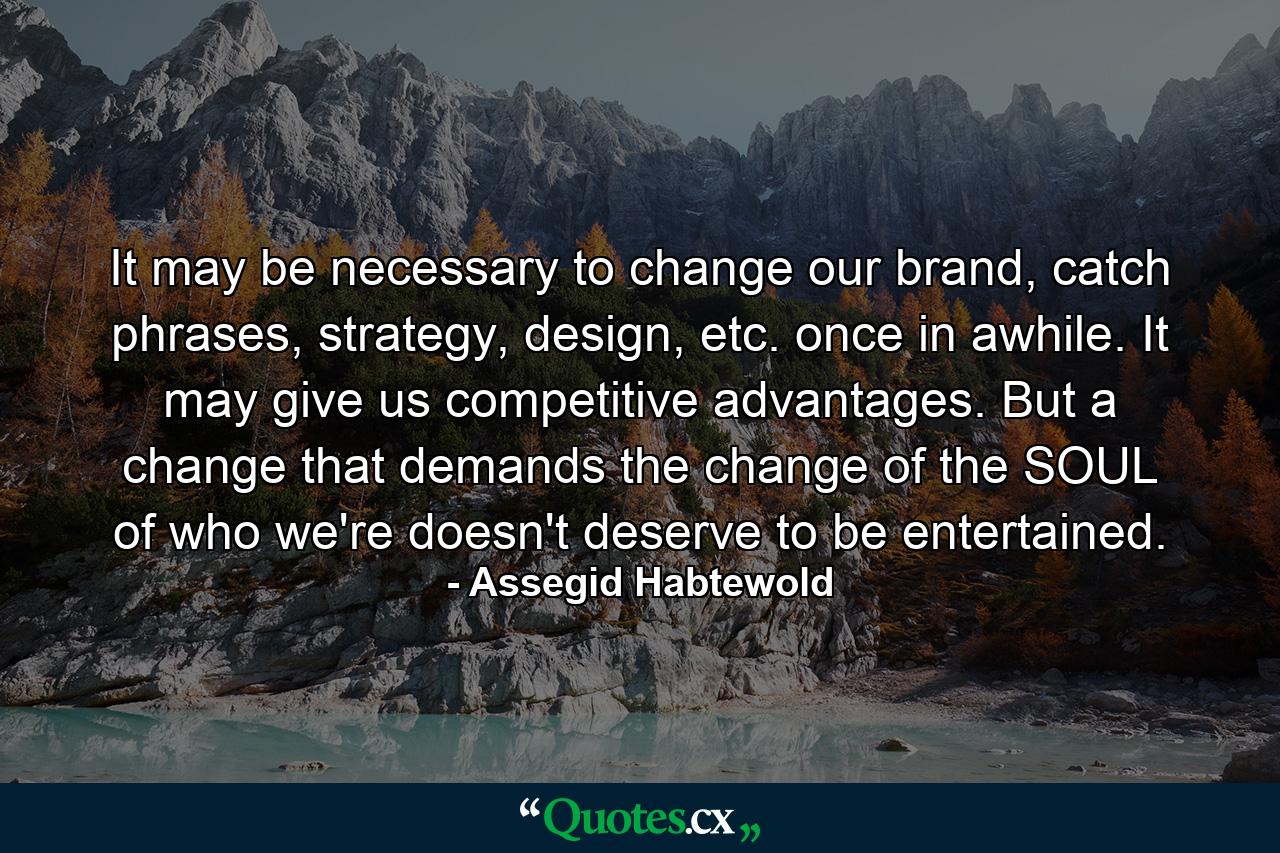 It may be necessary to change our brand, catch phrases, strategy, design, etc. once in awhile. It may give us competitive advantages. But a change that demands the change of the SOUL of who we're doesn't deserve to be entertained. - Quote by Assegid Habtewold