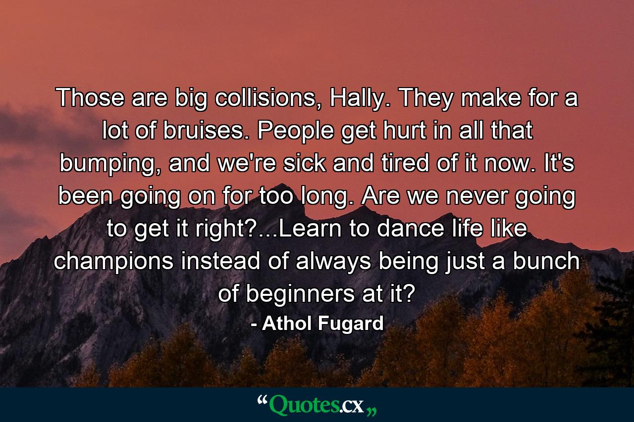 Those are big collisions, Hally. They make for a lot of bruises. People get hurt in all that bumping, and we're sick and tired of it now. It's been going on for too long. Are we never going to get it right?...Learn to dance life like champions instead of always being just a bunch of beginners at it? - Quote by Athol Fugard