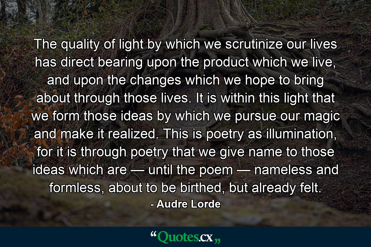 The quality of light by which we scrutinize our lives has direct bearing upon the product which we live, and upon the changes which we hope to bring about through those lives. It is within this light that we form those ideas by which we pursue our magic and make it realized. This is poetry as illumination, for it is through poetry that we give name to those ideas which are — until the poem — nameless and formless, about to be birthed, but already felt. - Quote by Audre Lorde