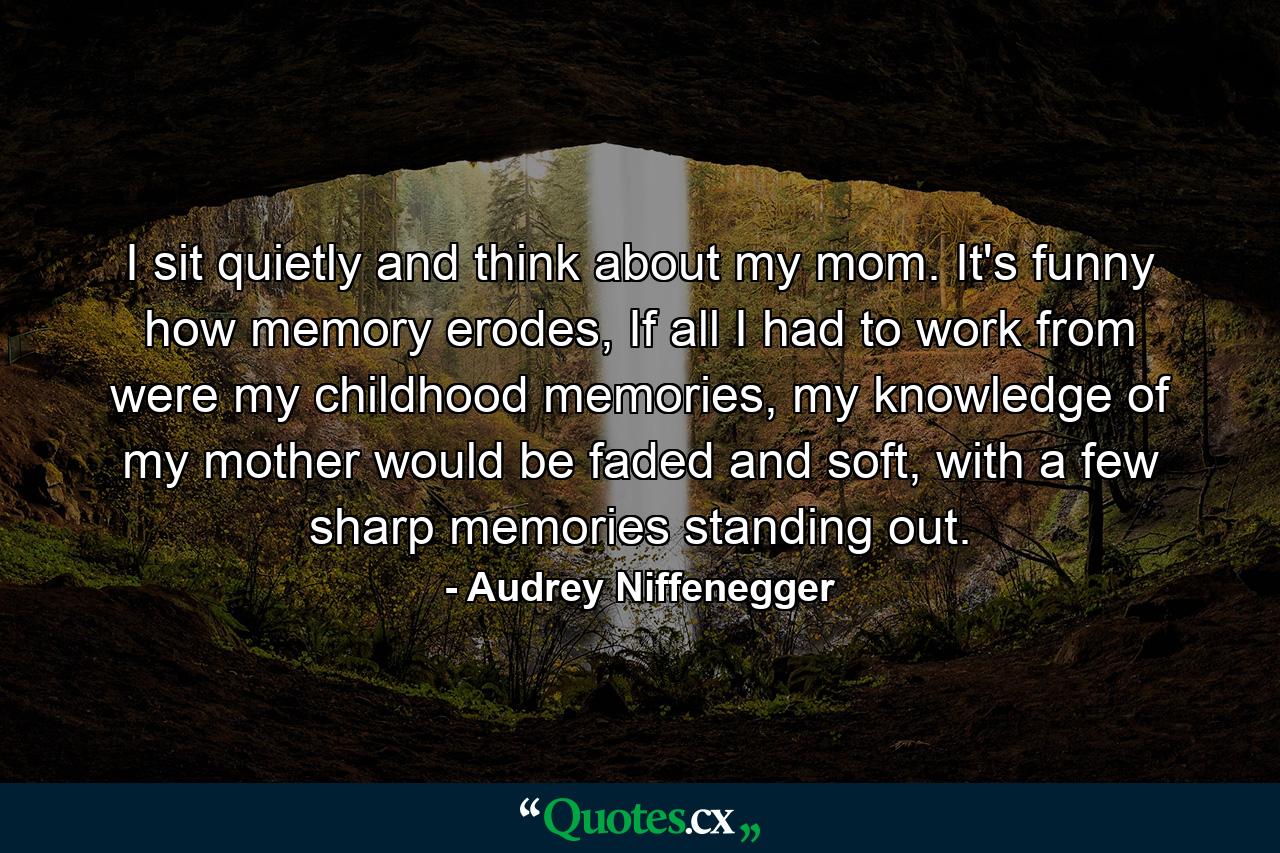 I sit quietly and think about my mom. It's funny how memory erodes, If all I had to work from were my childhood memories, my knowledge of my mother would be faded and soft, with a few sharp memories standing out. - Quote by Audrey Niffenegger