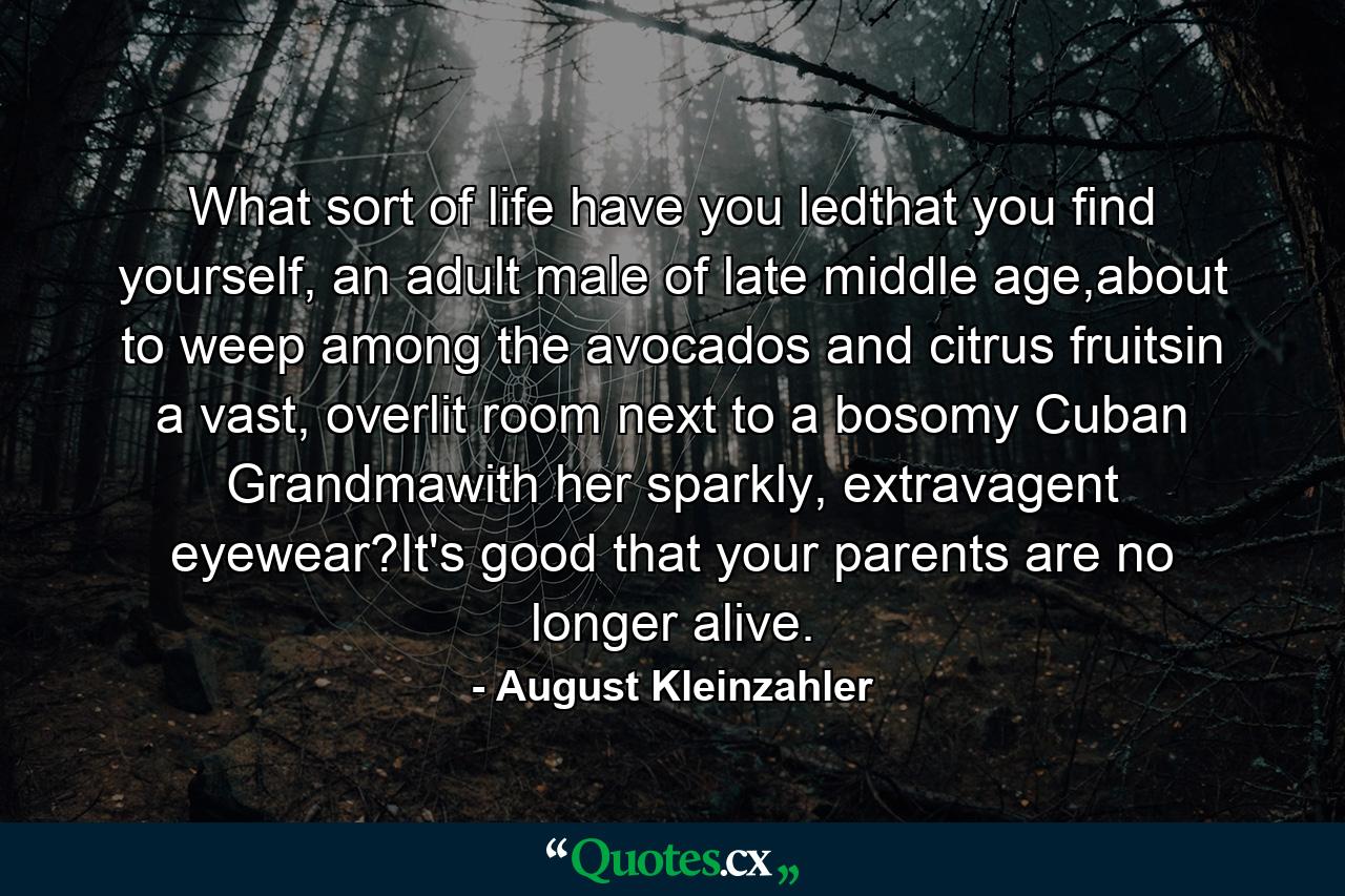 What sort of life have you ledthat you find yourself, an adult male of late middle age,about to weep among the avocados and citrus fruitsin a vast, overlit room next to a bosomy Cuban Grandmawith her sparkly, extravagent eyewear?It's good that your parents are no longer alive. - Quote by August Kleinzahler