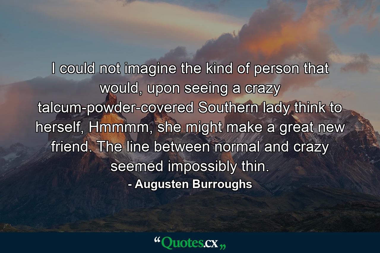 I could not imagine the kind of person that would, upon seeing a crazy talcum-powder-covered Southern lady think to herself, Hmmmm, she might make a great new friend. The line between normal and crazy seemed impossibly thin. - Quote by Augusten Burroughs