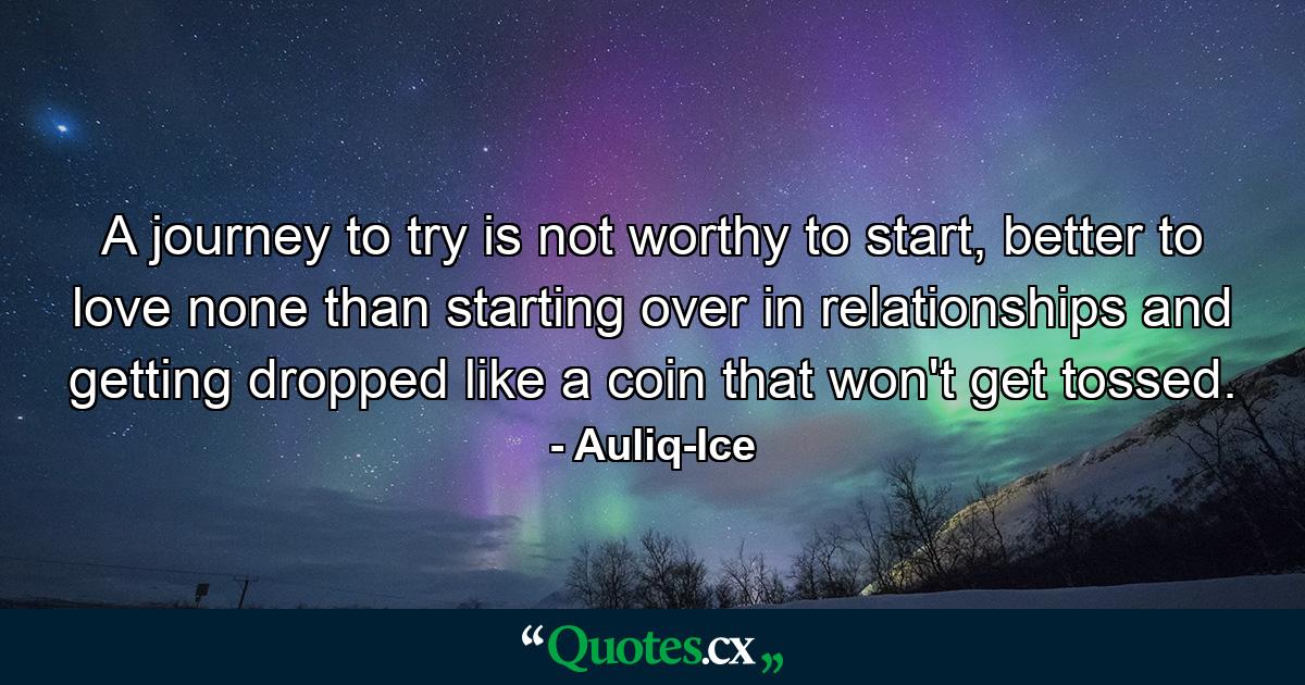 A journey to try is not worthy to start, better to love none than starting over in relationships and getting dropped like a coin that won't get tossed. - Quote by Auliq-Ice