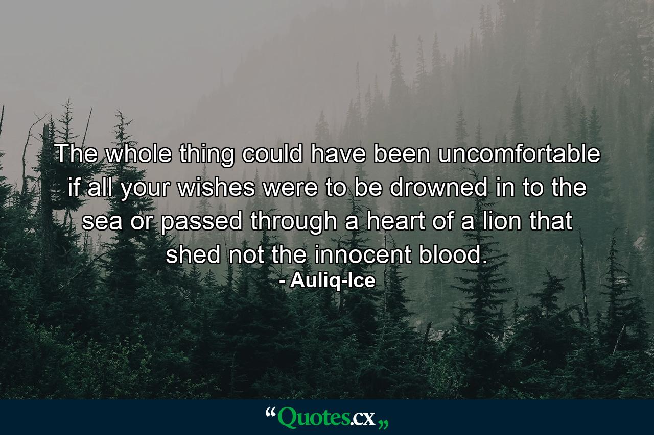 The whole thing could have been uncomfortable if all your wishes were to be drowned in to the sea or passed through a heart of a lion that shed not the innocent blood. - Quote by Auliq-Ice