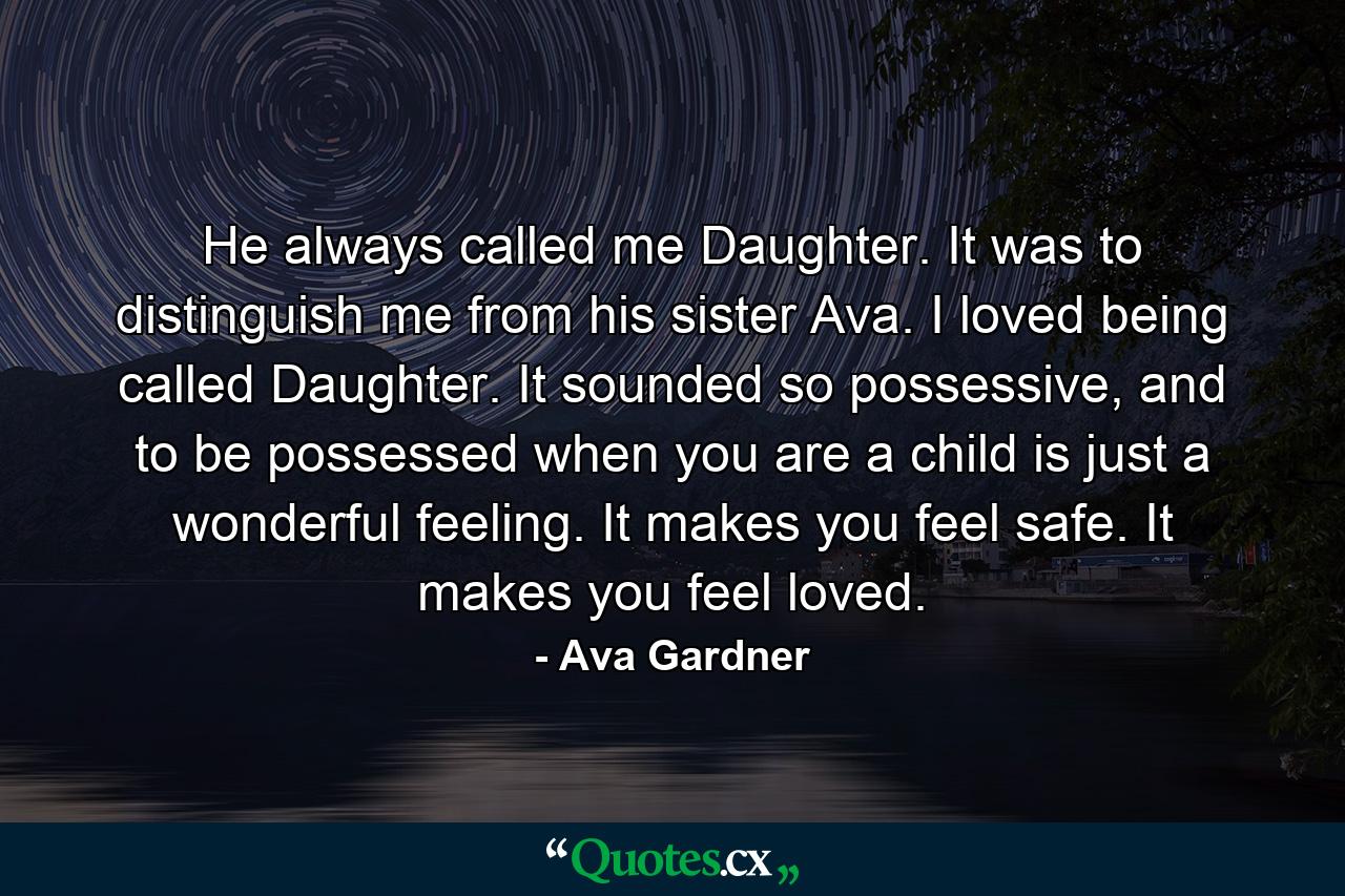 He always called me Daughter. It was to distinguish me from his sister Ava. I loved being called Daughter. It sounded so possessive, and to be possessed when you are a child is just a wonderful feeling. It makes you feel safe. It makes you feel loved. - Quote by Ava Gardner