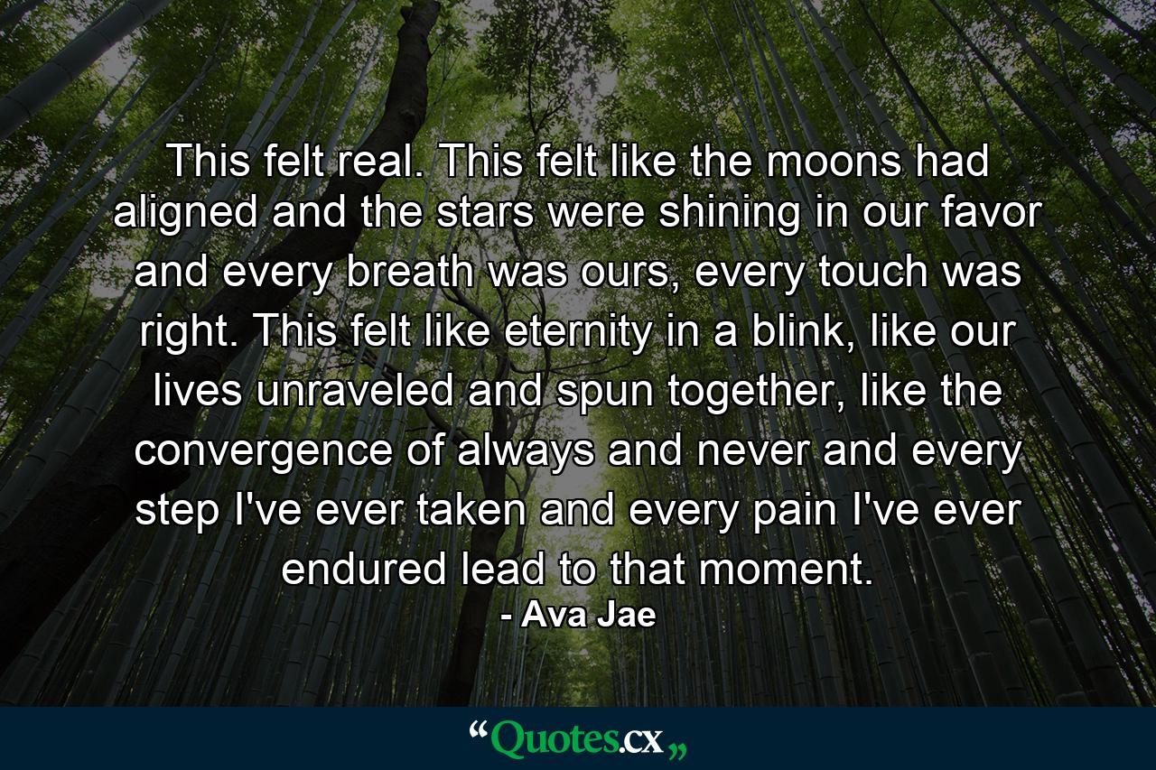 This felt real. This felt like the moons had aligned and the stars were shining in our favor and every breath was ours, every touch was right. This felt like eternity in a blink, like our lives unraveled and spun together, like the convergence of always and never and every step I've ever taken and every pain I've ever endured lead to that moment. - Quote by Ava Jae