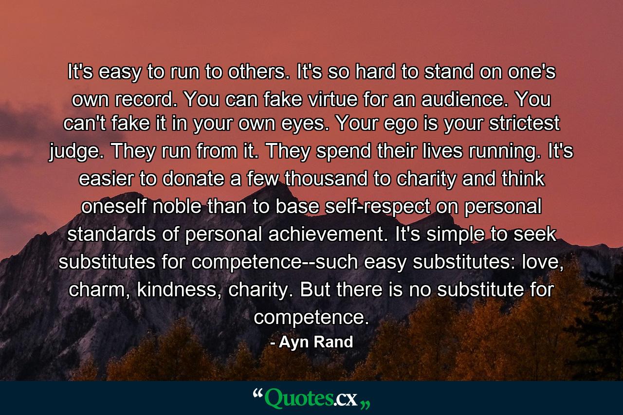 It's easy to run to others. It's so hard to stand on one's own record. You can fake virtue for an audience. You can't fake it in your own eyes. Your ego is your strictest judge. They run from it. They spend their lives running. It's easier to donate a few thousand to charity and think oneself noble than to base self-respect on personal standards of personal achievement. It's simple to seek substitutes for competence--such easy substitutes: love, charm, kindness, charity. But there is no substitute for competence. - Quote by Ayn Rand