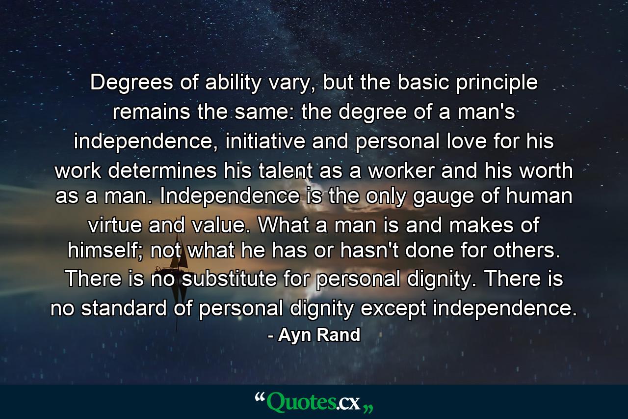 Degrees of ability vary, but the basic principle remains the same: the degree of a man's independence, initiative and personal love for his work determines his talent as a worker and his worth as a man. Independence is the only gauge of human virtue and value. What a man is and makes of himself; not what he has or hasn't done for others. There is no substitute for personal dignity. There is no standard of personal dignity except independence. - Quote by Ayn Rand