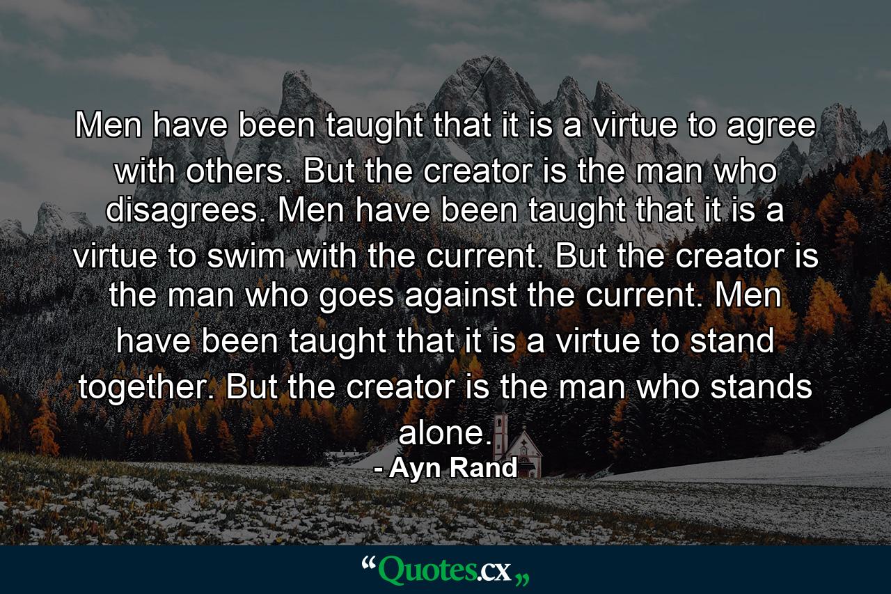 Men have been taught that it is a virtue to agree with others. But the creator is the man who disagrees. Men have been taught that it is a virtue to swim with the current. But the creator is the man who goes against the current. Men have been taught that it is a virtue to stand together. But the creator is the man who stands alone. - Quote by Ayn Rand