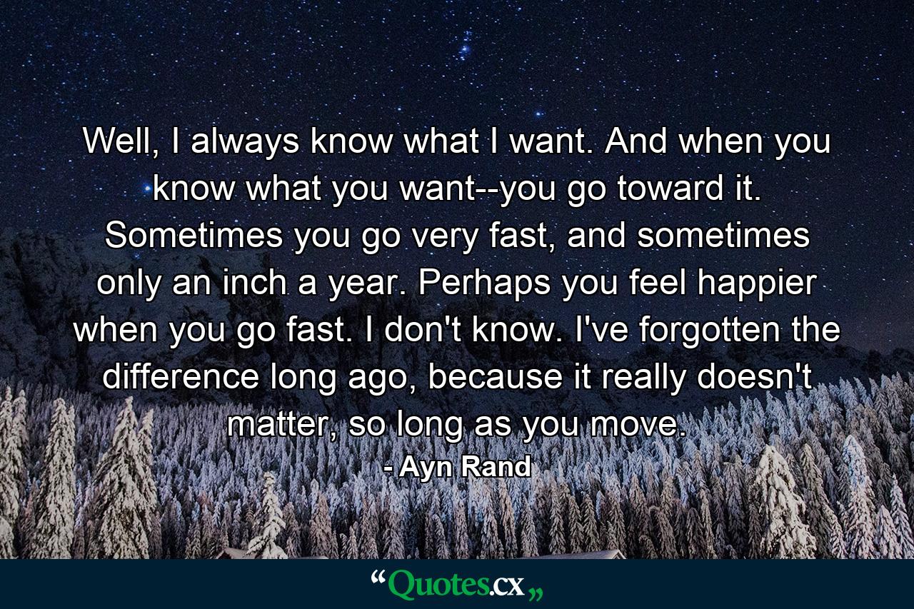 Well, I always know what I want. And when you know what you want--you go toward it. Sometimes you go very fast, and sometimes only an inch a year. Perhaps you feel happier when you go fast. I don't know. I've forgotten the difference long ago, because it really doesn't matter, so long as you move. - Quote by Ayn Rand