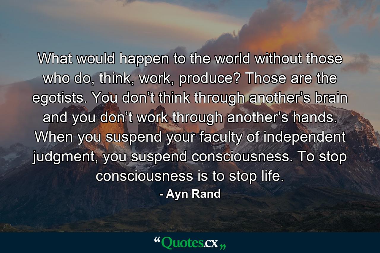 What would happen to the world without those who do, think, work, produce? Those are the egotists. You don’t think through another’s brain and you don’t work through another’s hands. When you suspend your faculty of independent judgment, you suspend consciousness. To stop consciousness is to stop life. - Quote by Ayn Rand