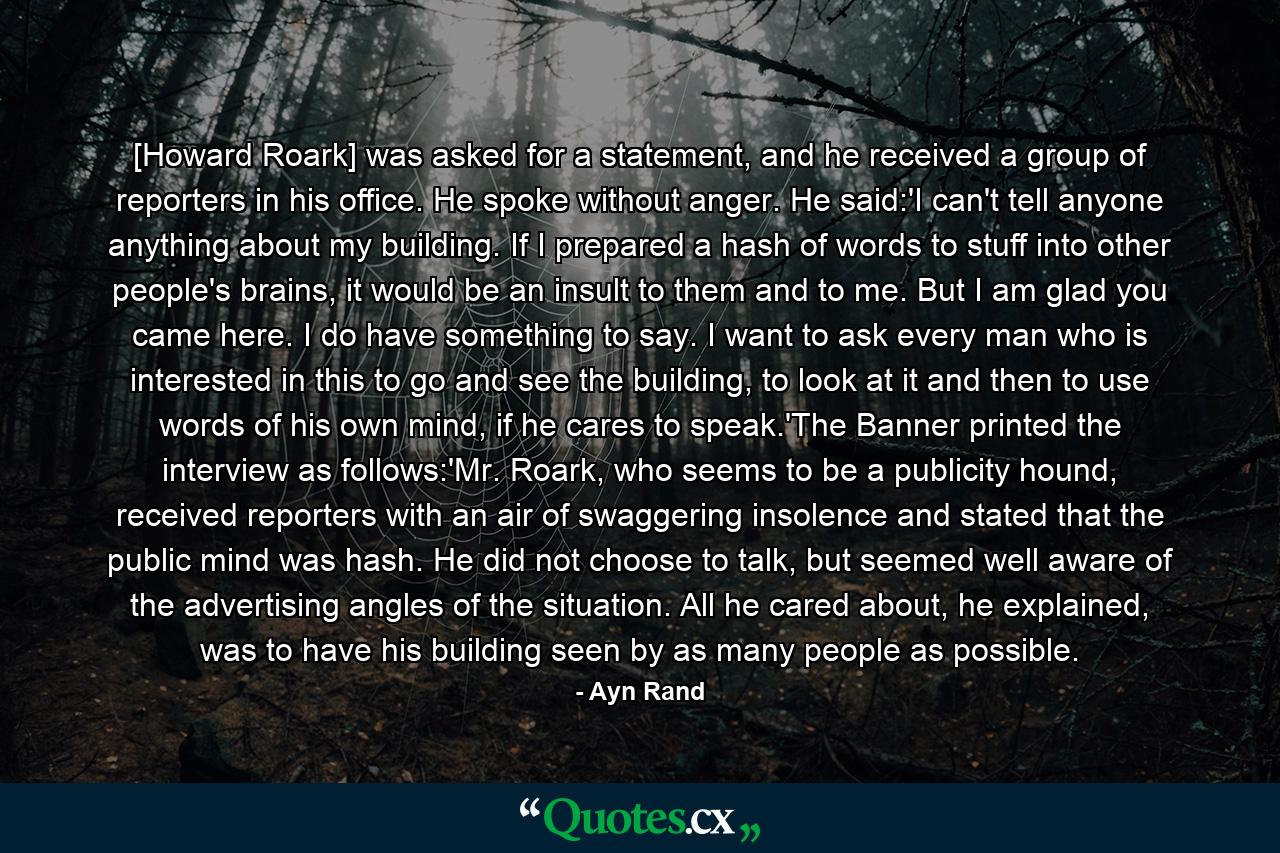 [Howard Roark] was asked for a statement, and he received a group of reporters in his office. He spoke without anger. He said:'I can't tell anyone anything about my building. If I prepared a hash of words to stuff into other people's brains, it would be an insult to them and to me. But I am glad you came here. I do have something to say. I want to ask every man who is interested in this to go and see the building, to look at it and then to use words of his own mind, if he cares to speak.'The Banner printed the interview as follows:'Mr. Roark, who seems to be a publicity hound, received reporters with an air of swaggering insolence and stated that the public mind was hash. He did not choose to talk, but seemed well aware of the advertising angles of the situation. All he cared about, he explained, was to have his building seen by as many people as possible. - Quote by Ayn Rand