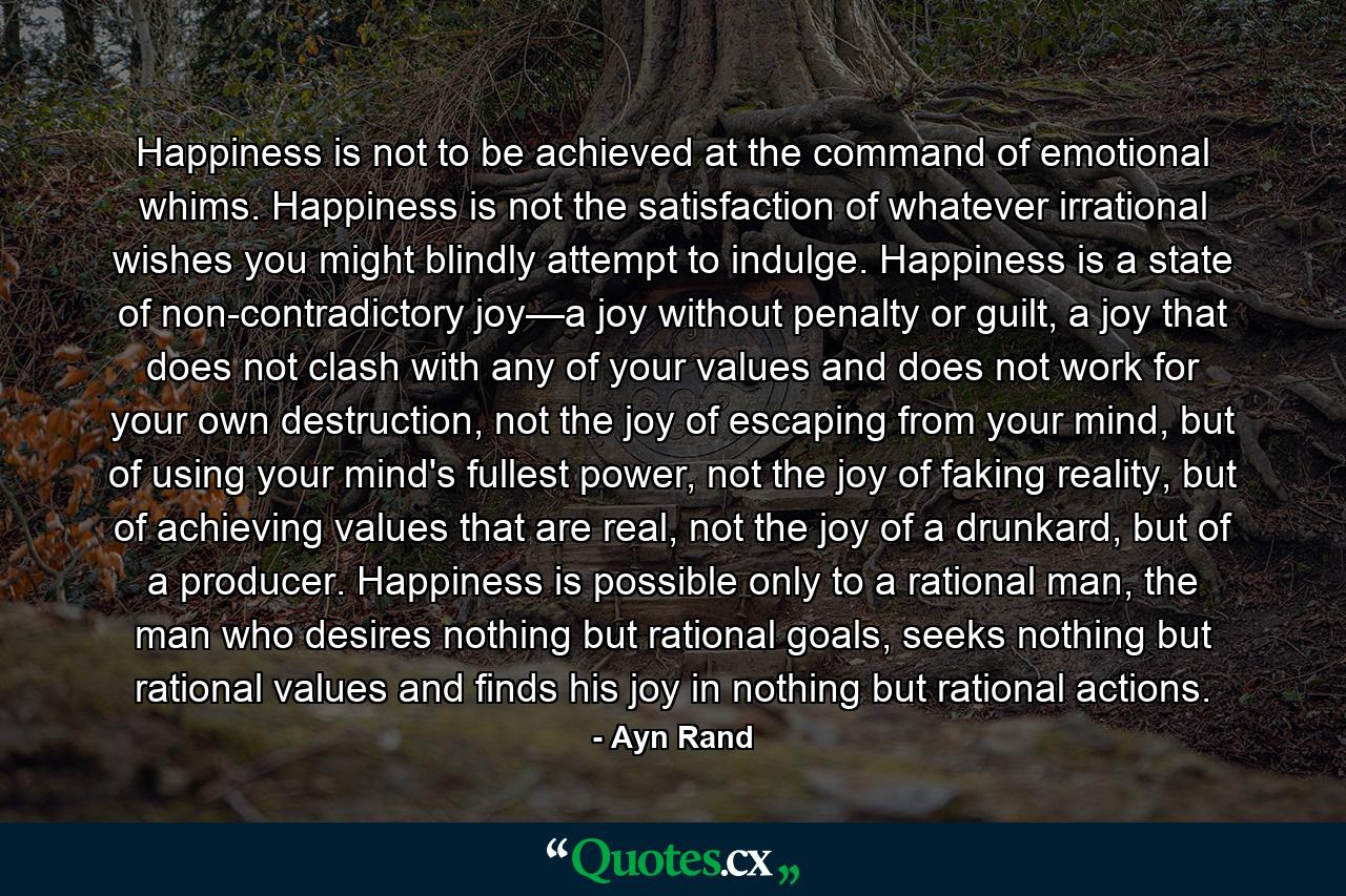 Happiness is not to be achieved at the command of emotional whims. Happiness is not the satisfaction of whatever irrational wishes you might blindly attempt to indulge. Happiness is a state of non-contradictory joy—a joy without penalty or guilt, a joy that does not clash with any of your values and does not work for your own destruction, not the joy of escaping from your mind, but of using your mind's fullest power, not the joy of faking reality, but of achieving values that are real, not the joy of a drunkard, but of a producer. Happiness is possible only to a rational man, the man who desires nothing but rational goals, seeks nothing but rational values and finds his joy in nothing but rational actions. - Quote by Ayn Rand