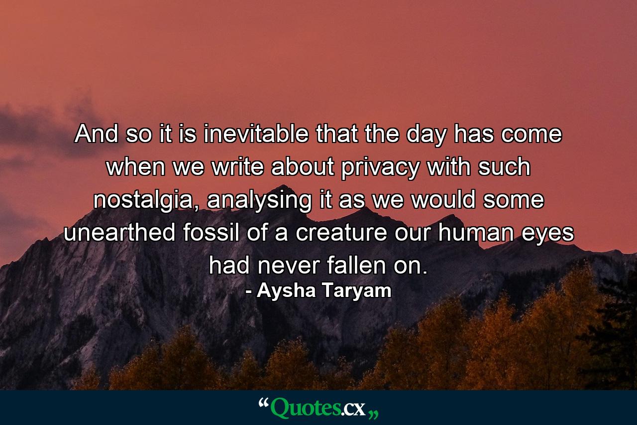 And so it is inevitable that the day has come when we write about privacy with such nostalgia, analysing it as we would some unearthed fossil of a creature our human eyes had never fallen on. - Quote by Aysha Taryam