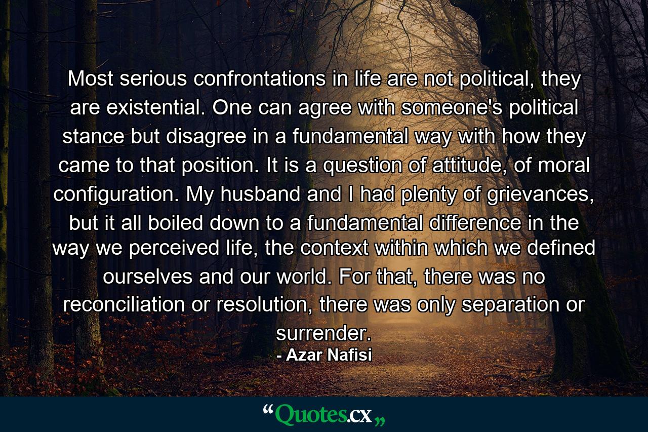 Most serious confrontations in life are not political, they are existential. One can agree with someone's political stance but disagree in a fundamental way with how they came to that position. It is a question of attitude, of moral configuration. My husband and I had plenty of grievances, but it all boiled down to a fundamental difference in the way we perceived life, the context within which we defined ourselves and our world. For that, there was no reconciliation or resolution, there was only separation or surrender. - Quote by Azar Nafisi