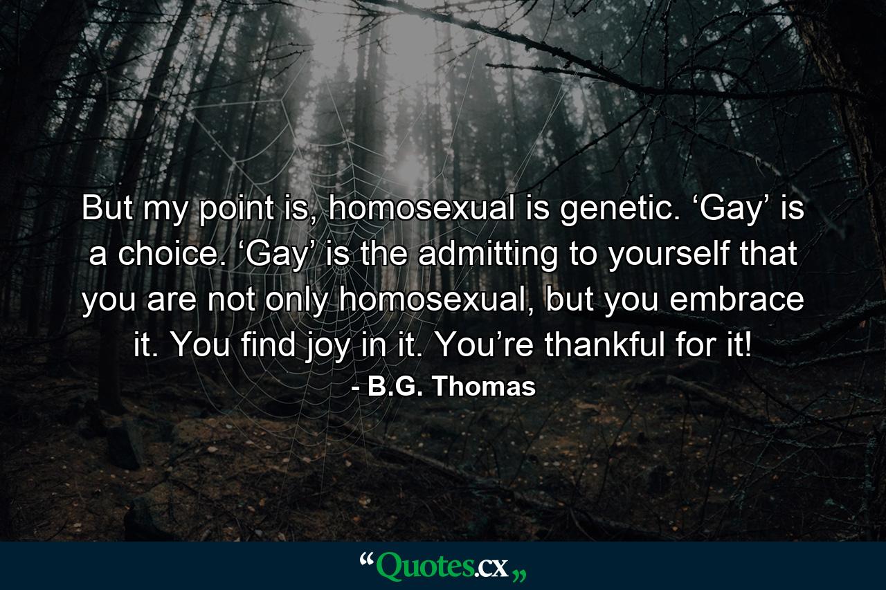 But my point is, homosexual is genetic. ‘Gay’ is a choice. ‘Gay’ is the admitting to yourself that you are not only homosexual, but you embrace it. You find joy in it. You’re thankful for it! - Quote by B.G. Thomas