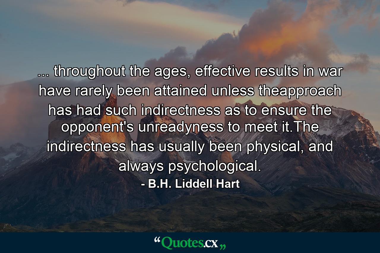 ... throughout the ages, effective results in war have rarely been attained unless theapproach has had such indirectness as to ensure the opponent's unreadyness to meet it.The indirectness has usually been physical, and always psychological. - Quote by B.H. Liddell Hart