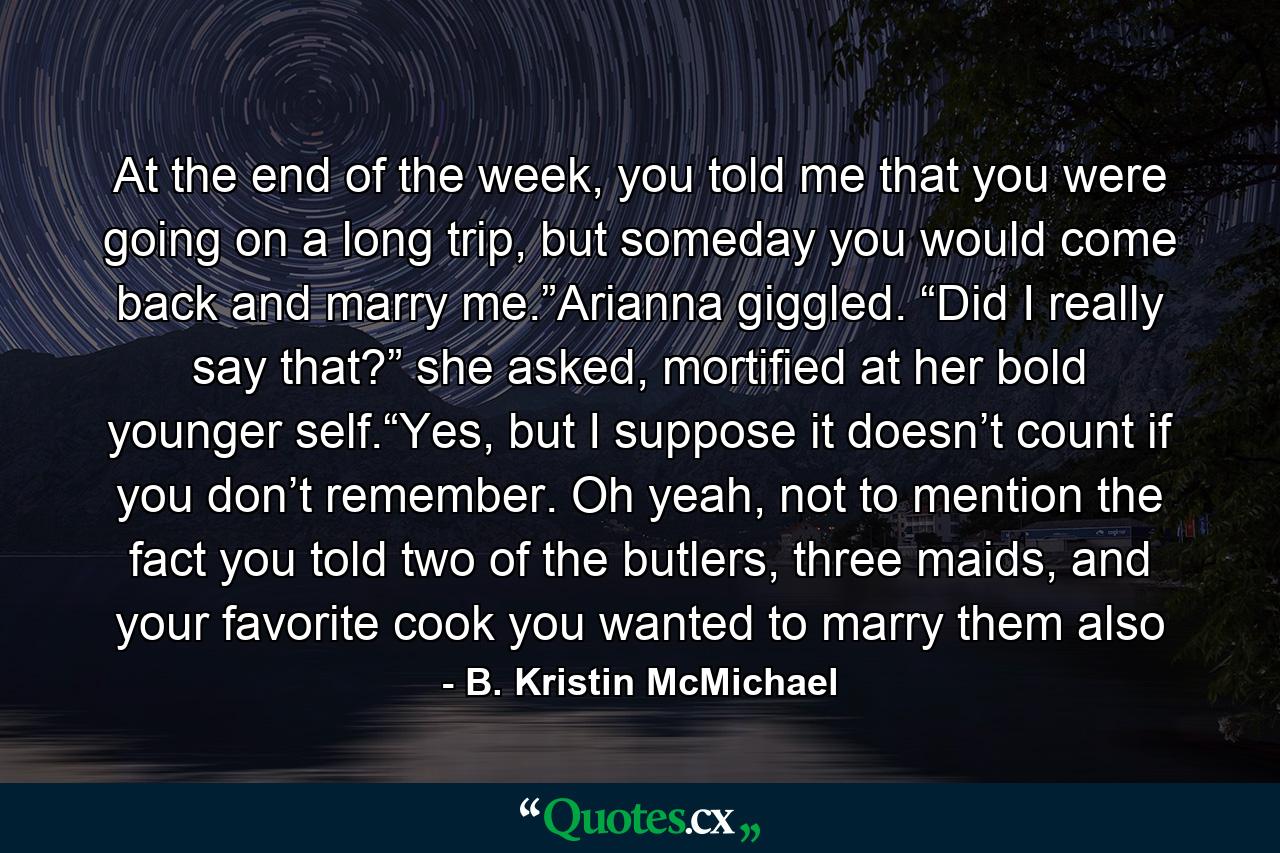 At the end of the week, you told me that you were going on a long trip, but someday you would come back and marry me.”Arianna giggled. “Did I really say that?” she asked, mortified at her bold younger self.“Yes, but I suppose it doesn’t count if you don’t remember. Oh yeah, not to mention the fact you told two of the butlers, three maids, and your favorite cook you wanted to marry them also - Quote by B. Kristin McMichael