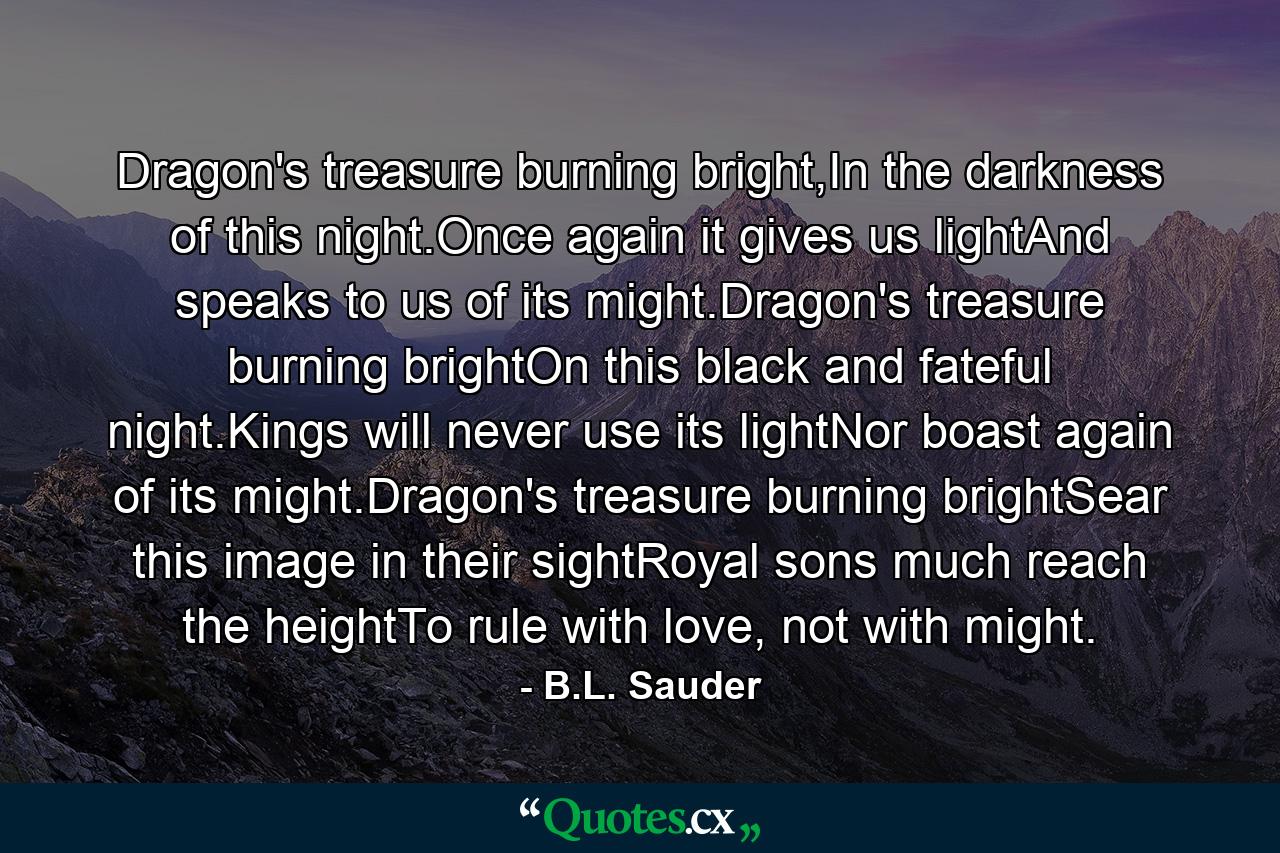 Dragon's treasure burning bright,In the darkness of this night.Once again it gives us lightAnd speaks to us of its might.Dragon's treasure burning brightOn this black and fateful night.Kings will never use its lightNor boast again of its might.Dragon's treasure burning brightSear this image in their sightRoyal sons much reach the heightTo rule with love, not with might. - Quote by B.L. Sauder