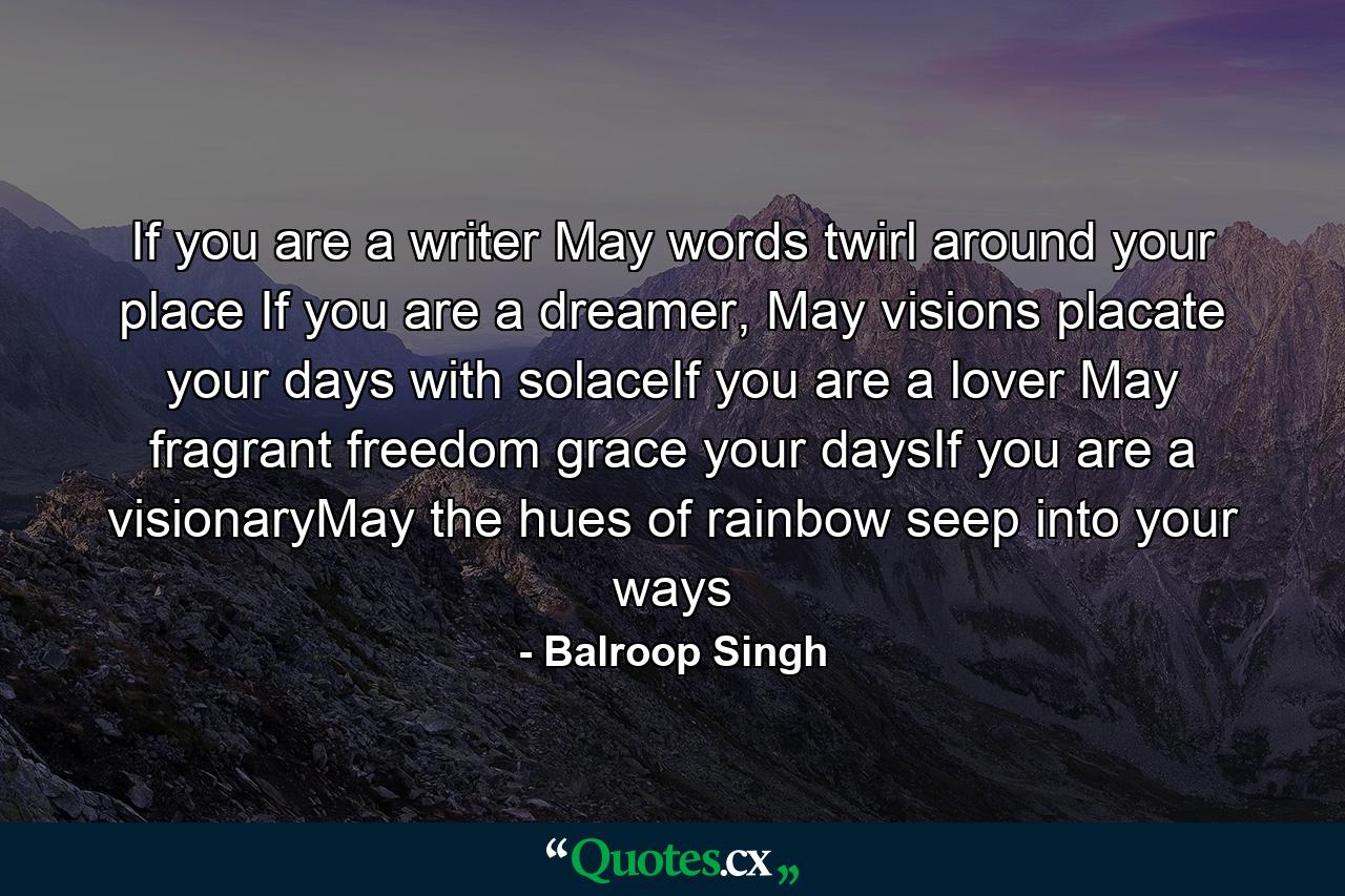 If you are a writer May words twirl around your place If you are a dreamer, May visions placate your days with solaceIf you are a lover May fragrant freedom grace your daysIf you are a visionaryMay the hues of rainbow seep into your ways - Quote by Balroop Singh