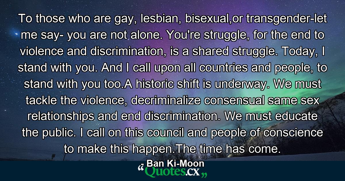 To those who are gay, lesbian, bisexual,or transgender-let me say- you are not alone. You're struggle, for the end to violence and discrimination, is a shared struggle. Today, I stand with you. And I call upon all countries and people, to stand with you too.A historic shift is underway. We must tackle the violence, decriminalize consensual same sex relationships and end discrimination. We must educate the public. I call on this council and people of conscience to make this happen.The time has come. - Quote by Ban Ki-Moon