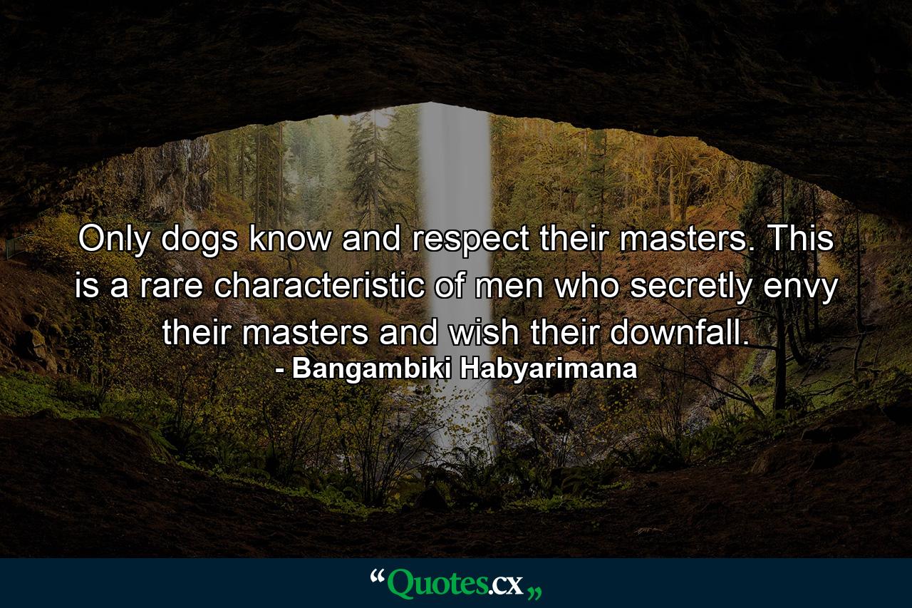 Only dogs know and respect their masters. This is a rare characteristic of men who secretly envy their masters and wish their downfall. - Quote by Bangambiki Habyarimana