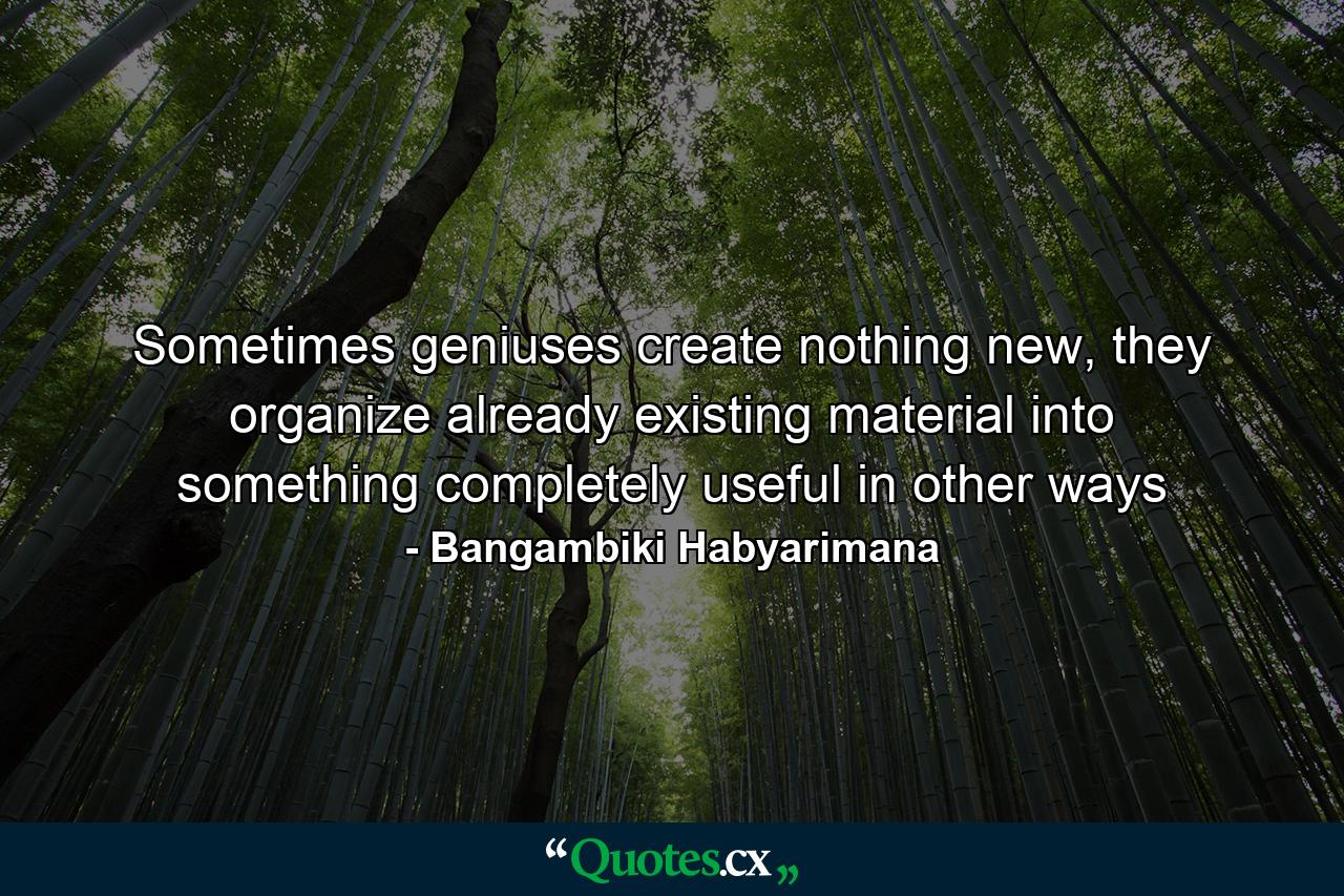 Sometimes geniuses create nothing new, they organize already existing material into something completely useful in other ways - Quote by Bangambiki Habyarimana