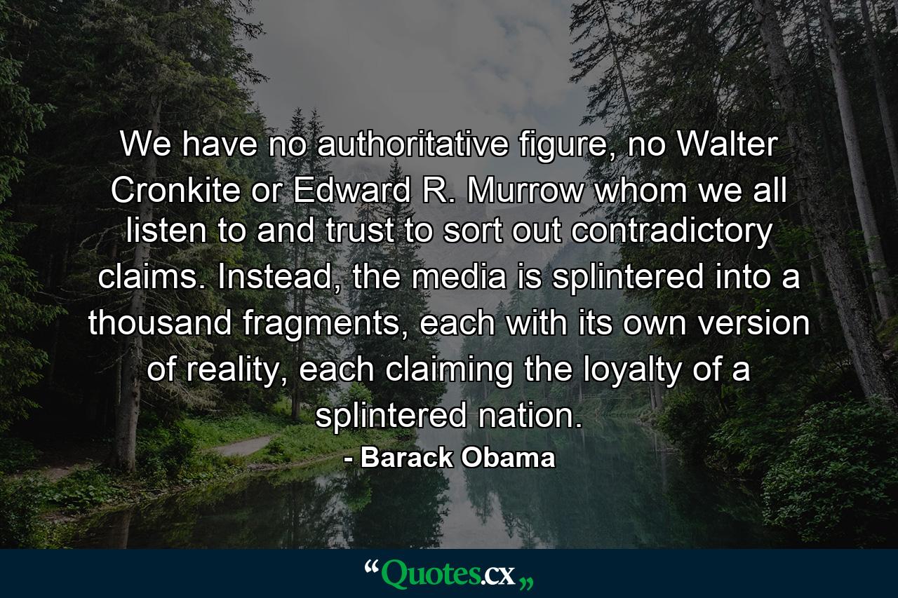 We have no authoritative figure, no Walter Cronkite or Edward R. Murrow whom we all listen to and trust to sort out contradictory claims. Instead, the media is splintered into a thousand fragments, each with its own version of reality, each claiming the loyalty of a splintered nation. - Quote by Barack Obama