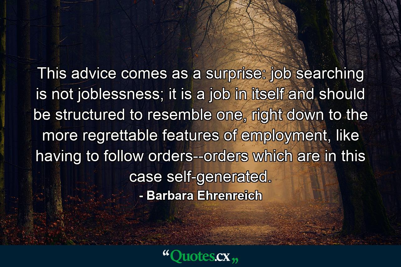 This advice comes as a surprise: job searching is not joblessness; it is a job in itself and should be structured to resemble one, right down to the more regrettable features of employment, like having to follow orders--orders which are in this case self-generated. - Quote by Barbara Ehrenreich