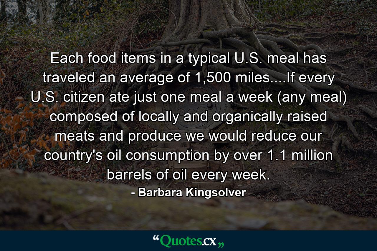 Each food items in a typical U.S. meal has traveled an average of 1,500 miles....If every U.S. citizen ate just one meal a week (any meal) composed of locally and organically raised meats and produce we would reduce our country's oil consumption by over 1.1 million barrels of oil every week. - Quote by Barbara Kingsolver