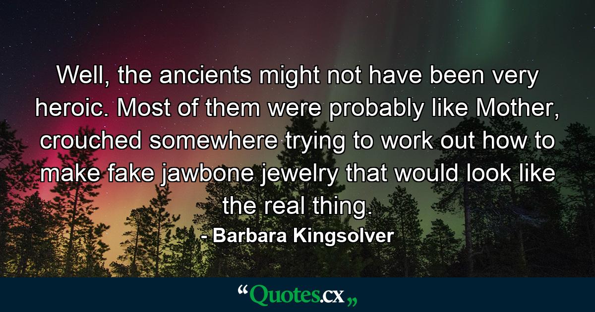 Well, the ancients might not have been very heroic. Most of them were probably like Mother, crouched somewhere trying to work out how to make fake jawbone jewelry that would look like the real thing. - Quote by Barbara Kingsolver