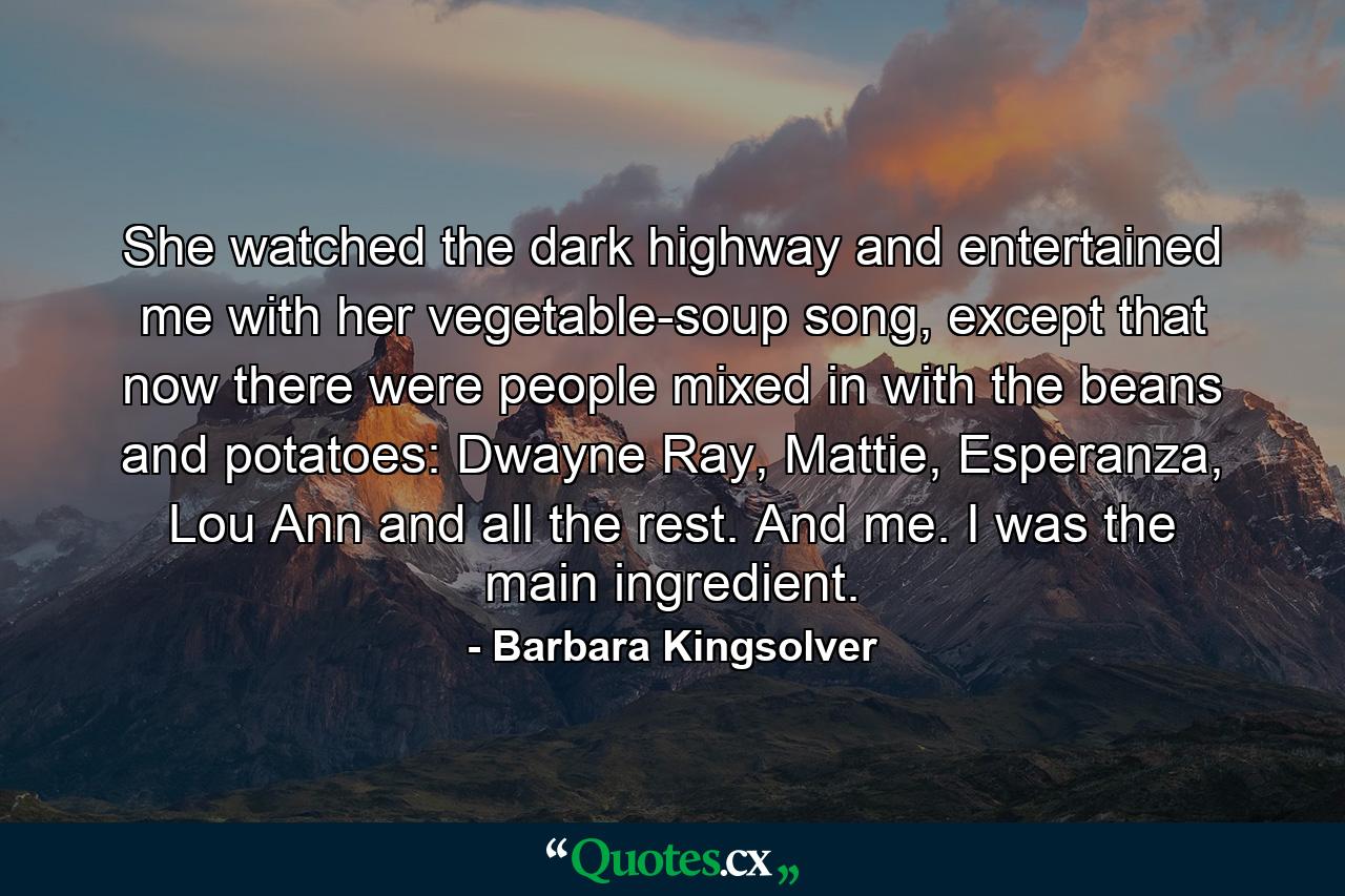 She watched the dark highway and entertained me with her vegetable-soup song, except that now there were people mixed in with the beans and potatoes: Dwayne Ray, Mattie, Esperanza, Lou Ann and all the rest. And me. I was the main ingredient. - Quote by Barbara Kingsolver