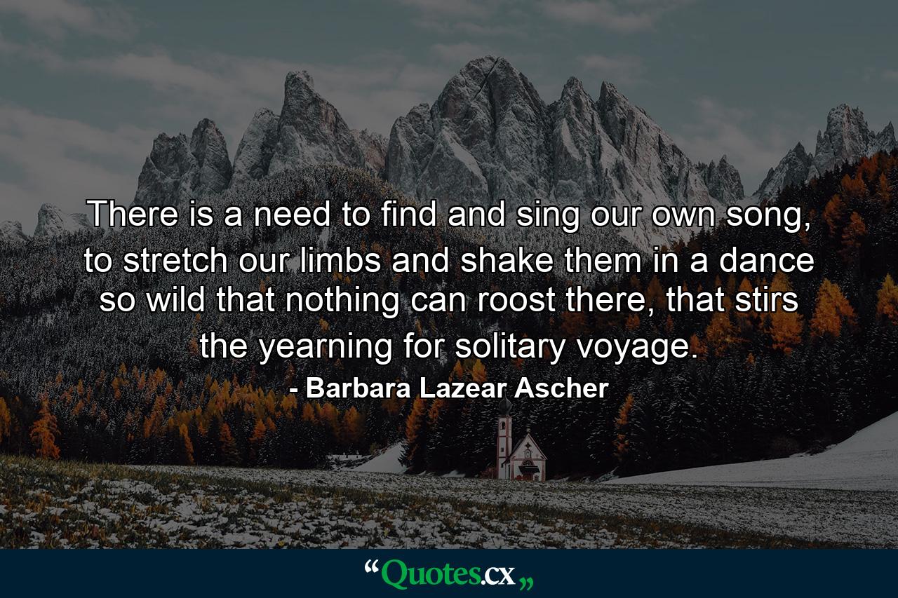 There is a need to find and sing our own song, to stretch our limbs and shake them in a dance so wild that nothing can roost there, that stirs the yearning for solitary voyage. - Quote by Barbara Lazear Ascher